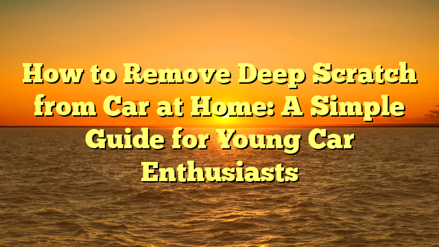 How to Remove Deep Scratch from Car at Home: A Simple Guide for Young Car Enthusiasts